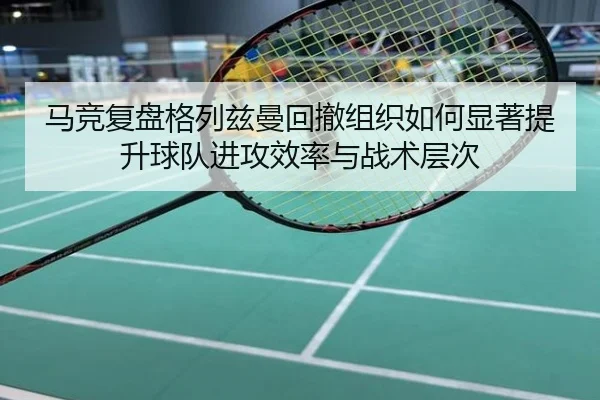 马竞复盘格列兹曼回撤组织如何显著提升球队进攻效率与战术层次